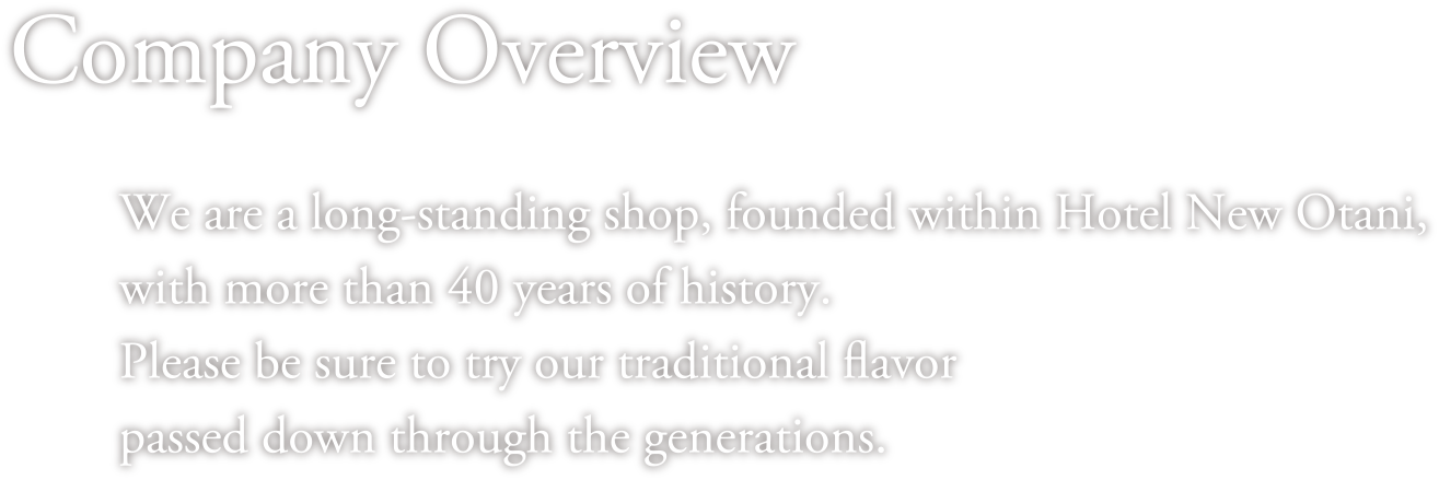Company Overview We are a long-standing shop, founded within Hotel New Otani, with more than 40 years of history.Please be sure to try our traditional flavor passed down through the generations. 