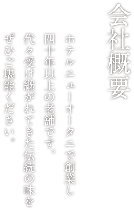 会社概要 ホテルニューオータニで創業し四十年以上の老舗です。代々受け継がれてきた伝統の味をぜひご堪能ください。
