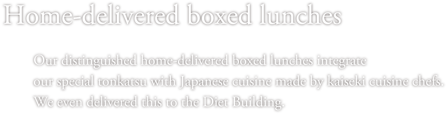 Home-delivered boxed lunches Our distinguished home-delivered boxed lunches integrate our special tonkatsu with Japanese cuisine made by kaiseki cuisine chefs. We even delivered this to the Diet Building. 