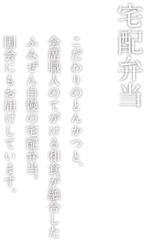 宅配弁当 こだわりのとんかつと、会席職人のてがける和食が融合したふみぜん自慢の宅配弁当。国会にもお届けしています。