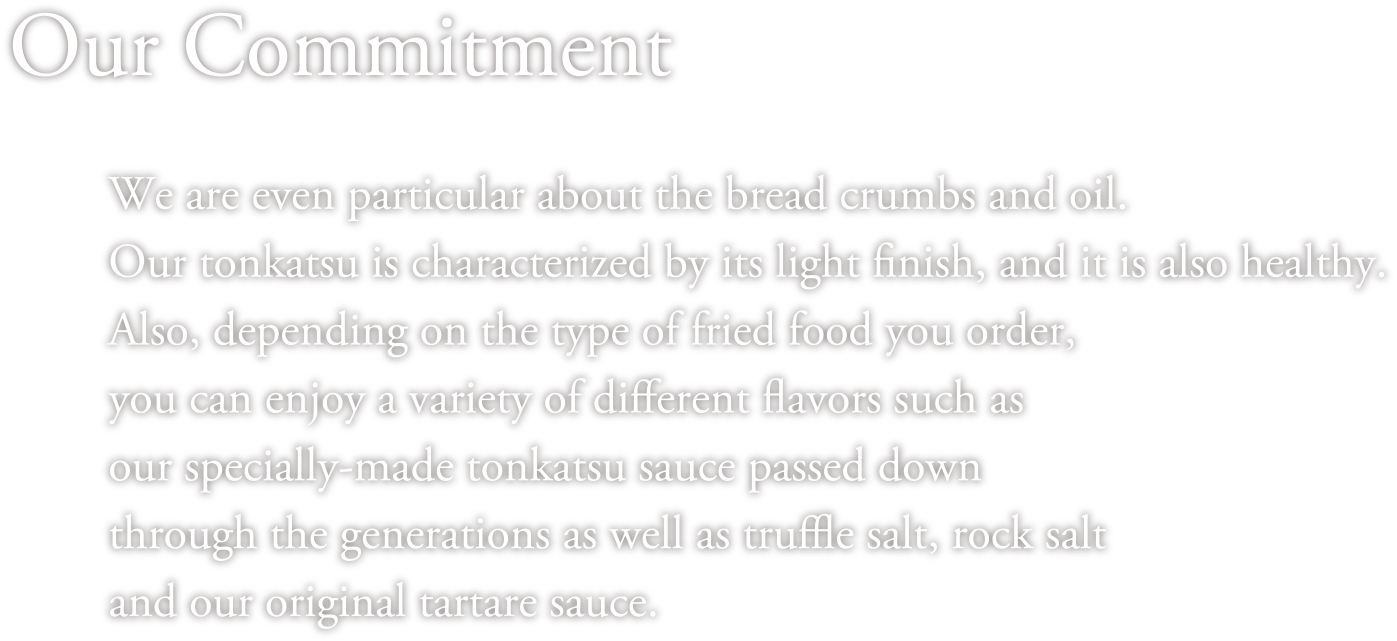 Our Commitment We are even particular about the bread crumbs and oil. Our tonkatsu is characterized by its light finish, and it is also healthy. Also, depending on the type of fried food you order, you can enjoy a variety of different flavors such as our specially-made tonkatsu sauce passed down through the generations as well as truffle salt, rock salt and our original tartare sauce. 