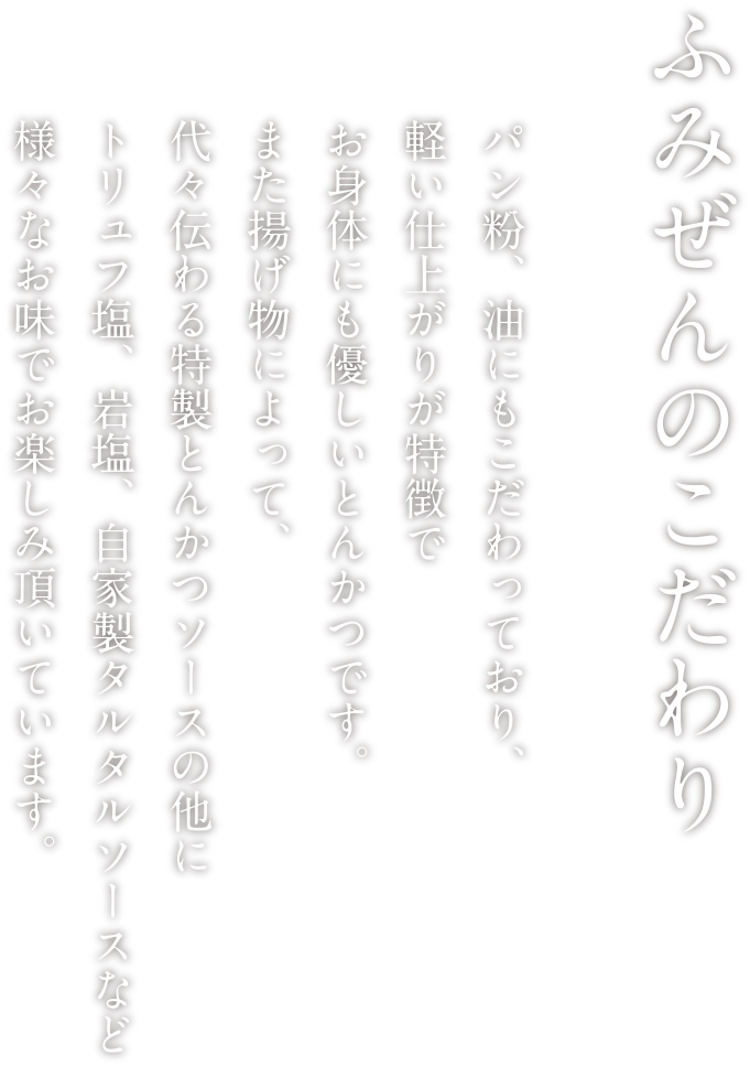 ふみぜんのこだわり パン粉、油にもこだわっており、軽い仕上がりが特徴でお身体にも優しいとんかつです。また揚げ物によって、代々伝わる特製とんかつソースの他にトリュフ塩、岩塩、自家製タルタルソースなど様々なお味でお楽しみ頂いています。