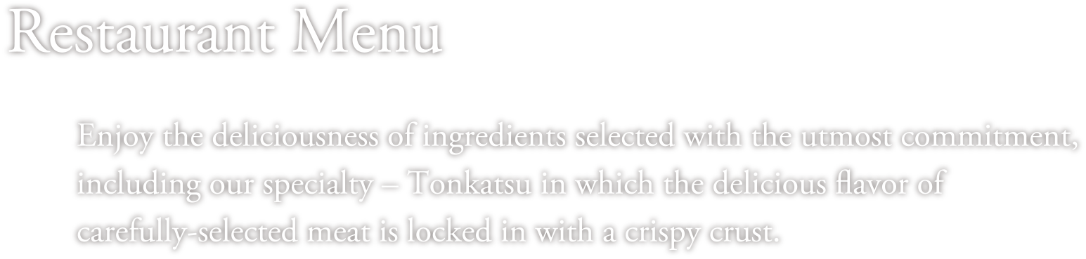 Restaurant Menu Enjoy the deliciousness of ingredients selected with the utmost commitment, including our specialty – Tonkatsu in which the delicious flavor of carefully-selected meat is locked in with a crispy crust. 