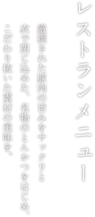 レストランメニュー 厳撰された豚肉の旨みをサックリと衣で閉じ込めた、名物のとんかつをはじめ、こだわり抜いた素材の美味を。