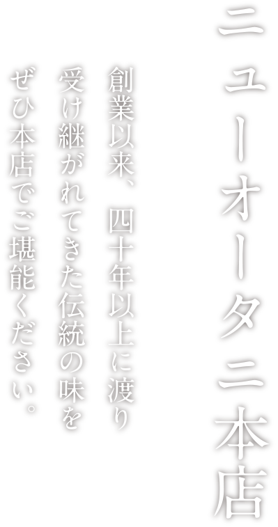 ニューオータニ本店 業以来、四十年以上に渡り受け継がれてきた伝統の味をぜひ本店でご堪能ください。